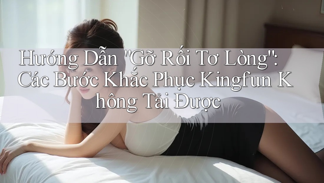 Hướng Dẫn “Gỡ Rối Tơ Lòng”: Các Bước Khắc Phục Kingfun Không Tải Được