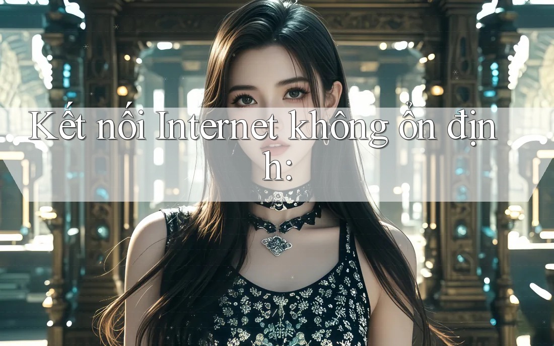 Kết nối Internet không ổn định: Kết nối Internet không ổn định:
