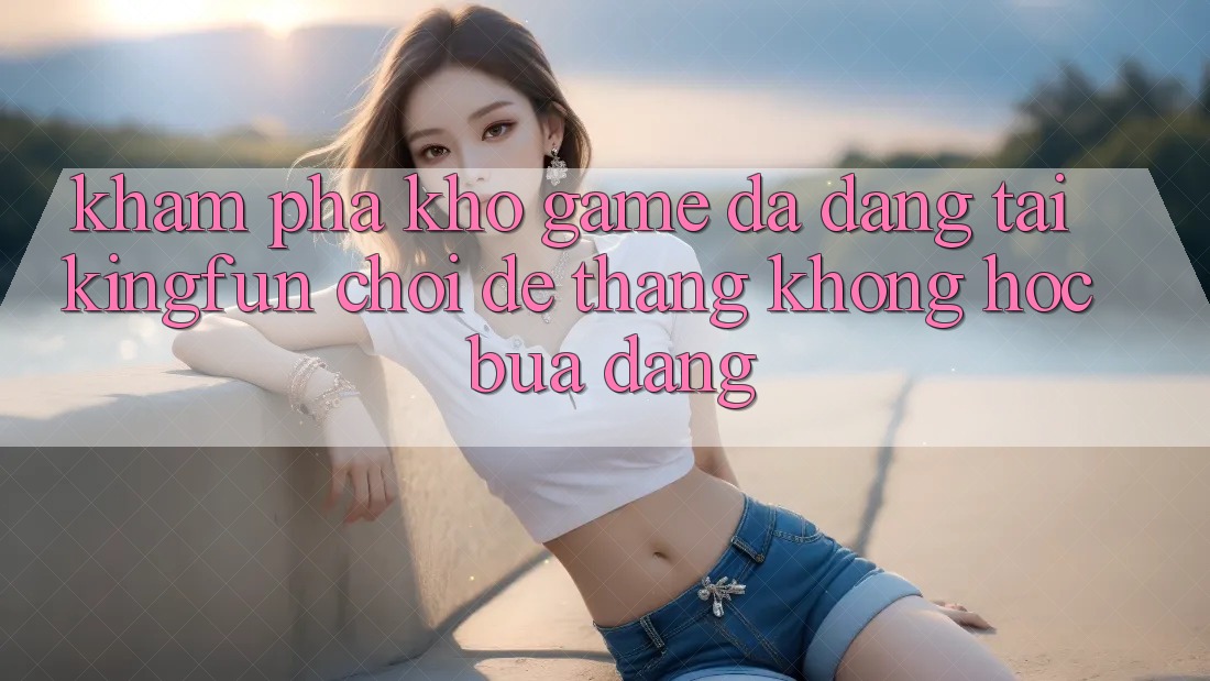 Khám Phá Kho Game Đa Dạng Tại Kingfun – “Chơi Dễ, Thắng Không hóc búa Dàng”