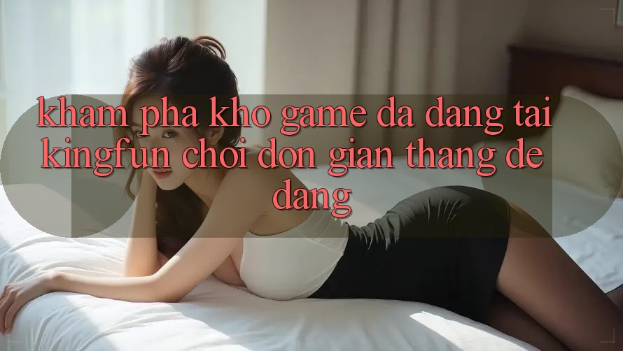 Khám Phá Kho Game Đa Dạng Tại Kingfun – “Chơi Đơn Giản, Thắng Dễ Dàng”