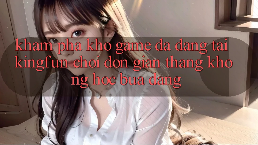 Khám Phá Kho Game Đa Dạng Tại Kingfun – “Chơi Đơn Giản, Thắng Không hóc búa Dàng”