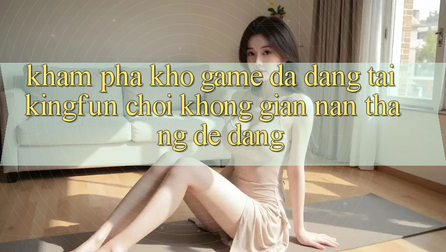 Khám Phá Kho Game Đa Dạng Tại Kingfun – “Chơi Không gian nan, Thắng Dễ Dàng”