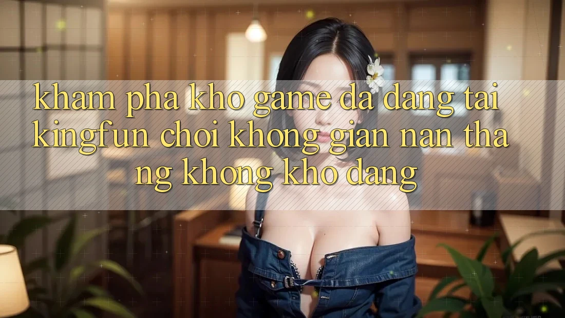 Khám Phá Kho Game Đa Dạng Tại Kingfun – “Chơi Không gian nan, Thắng Không khó Dàng”