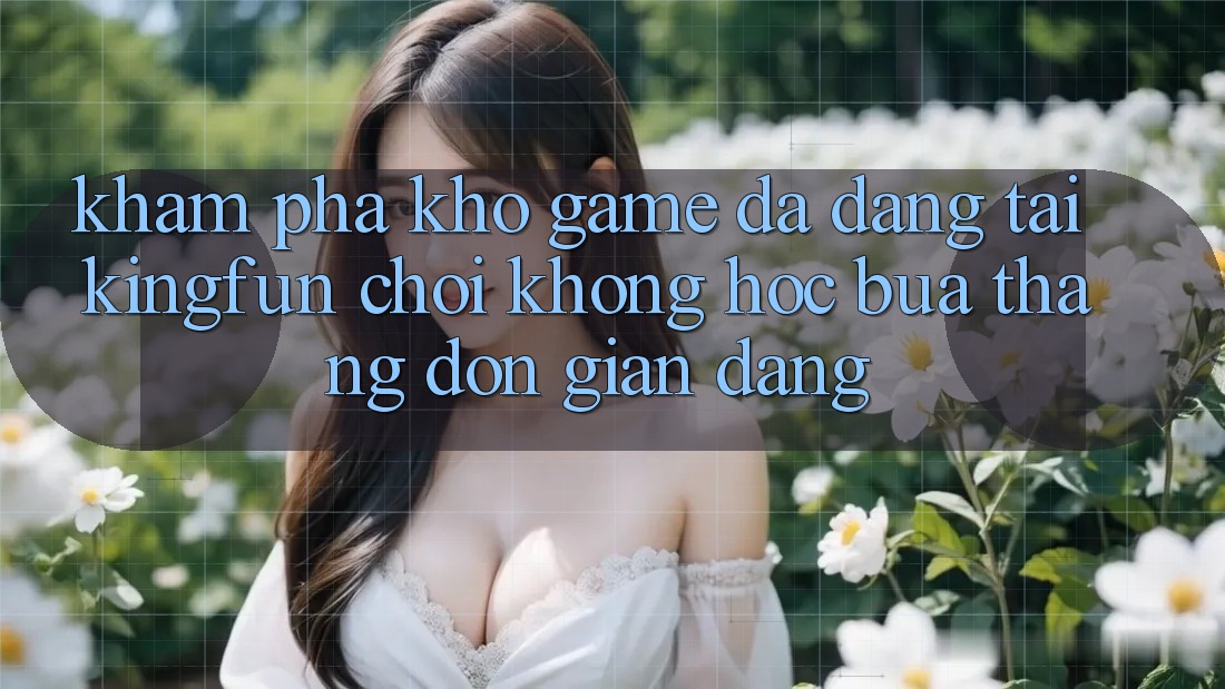 Khám Phá Kho Game Đa Dạng Tại Kingfun – “Chơi Không hóc búa, Thắng Đơn giản Dàng”