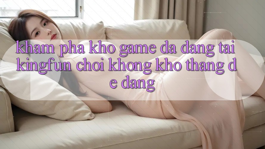 Khám Phá Kho Game Đa Dạng Tại Kingfun – “Chơi Không khó, Thắng Dễ Dàng”
