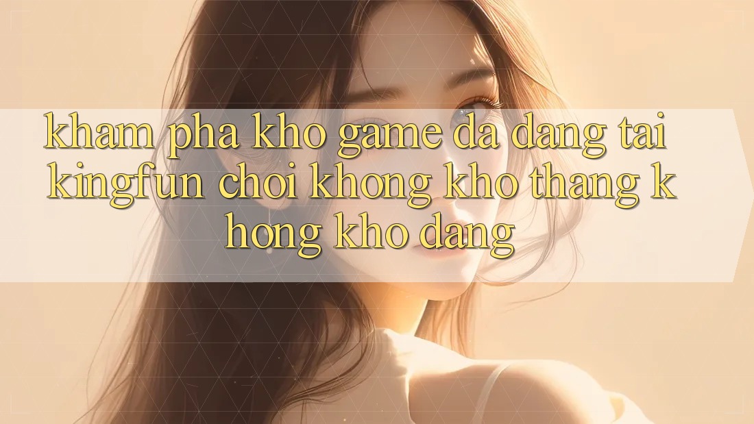 Khám Phá Kho Game Đa Dạng Tại Kingfun – “Chơi Không khó, Thắng Không khó Dàng”