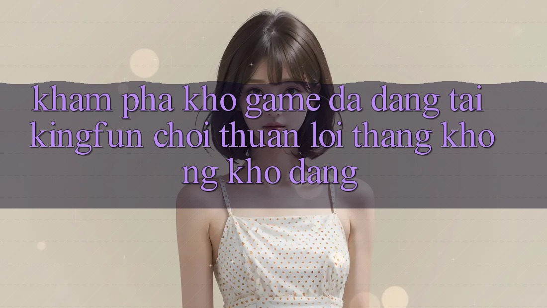 Khám Phá Kho Game Đa Dạng Tại Kingfun – “Chơi Thuận lợi, Thắng Không khó Dàng”