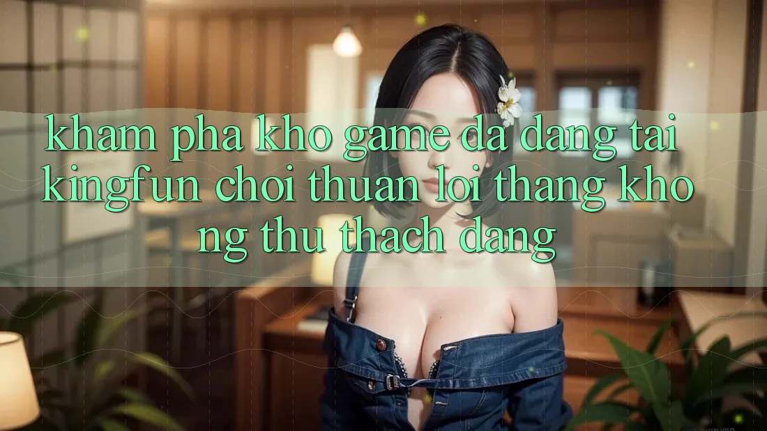 Khám Phá Kho Game Đa Dạng Tại Kingfun – “Chơi Thuận lợi, Thắng Không thử thách Dàng”