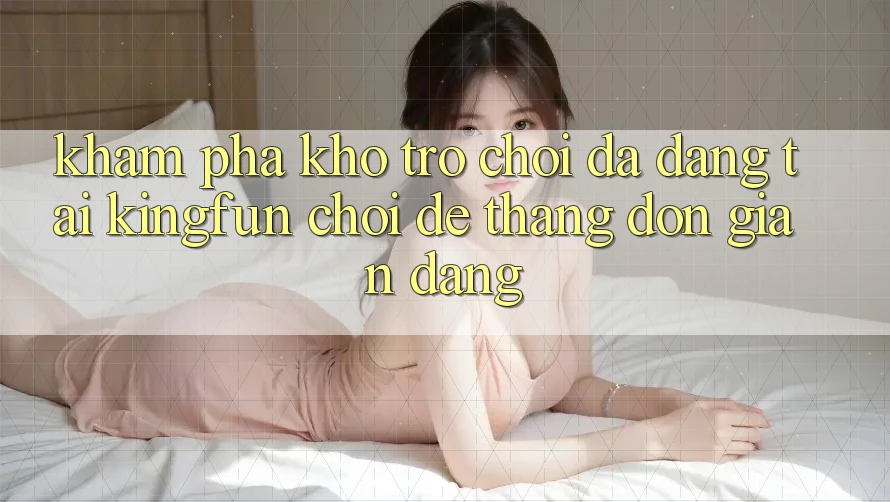 Khám Phá Kho Trò chơi Đa Dạng Tại Kingfun – “Chơi Dễ, Thắng Đơn giản Dàng”