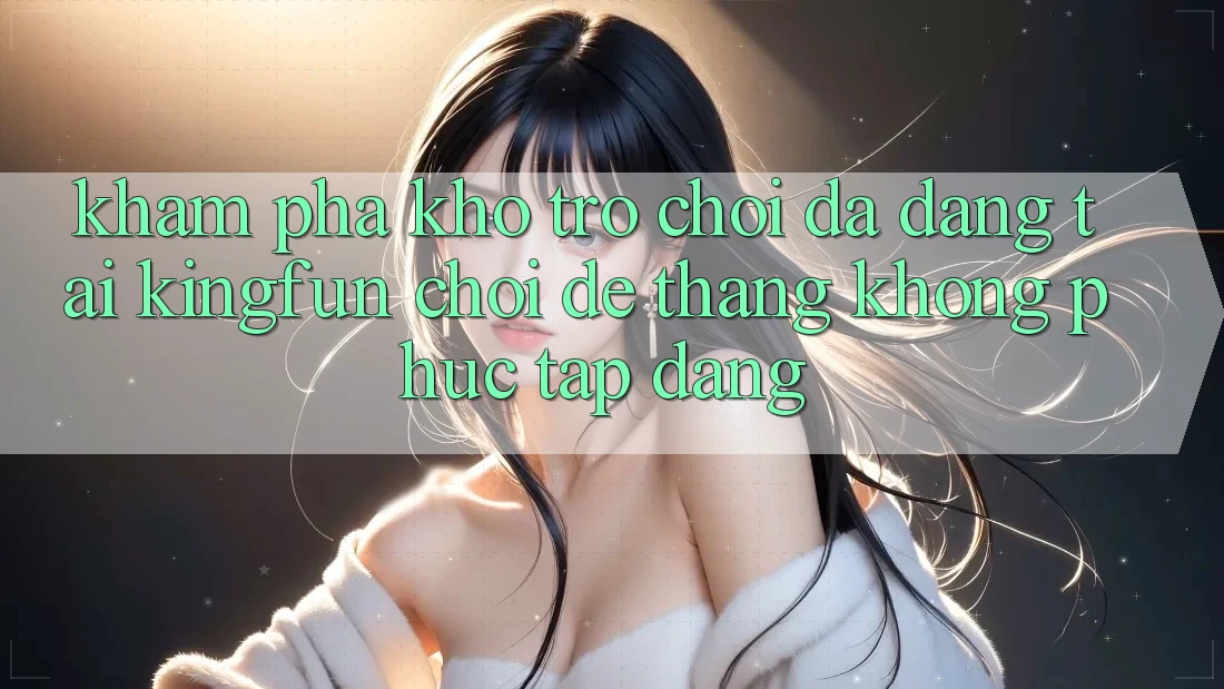 Khám Phá Kho Trò chơi Đa Dạng Tại Kingfun – “Chơi Dễ, Thắng Không phức tạp Dàng”
