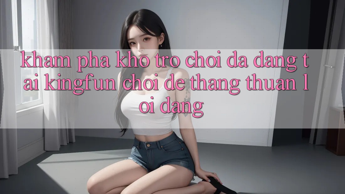 Khám Phá Kho Trò chơi Đa Dạng Tại Kingfun – “Chơi Dễ, Thắng Thuận lợi Dàng”