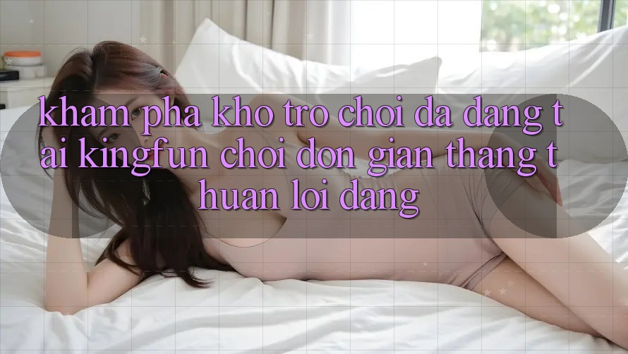 Khám Phá Kho Trò chơi Đa Dạng Tại Kingfun – “Chơi Đơn Giản, Thắng Thuận lợi Dàng”