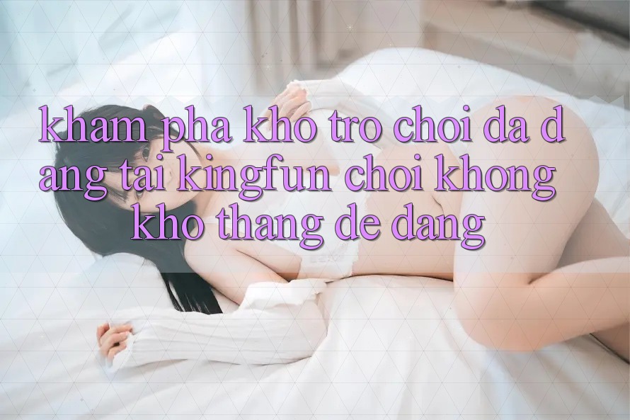 Khám Phá Kho Trò chơi Đa Dạng Tại Kingfun – “Chơi Không khó, Thắng Dễ Dàng” Khám Phá Kho Trò chơi Đa Dạng Tại Kingfun – “Chơi Không khó, Thắng Dễ Dàng”