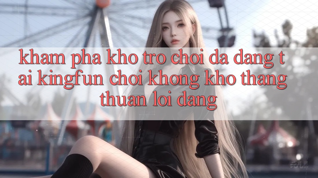 Khám Phá Kho Trò chơi Đa Dạng Tại Kingfun – “Chơi Không khó, Thắng Thuận lợi Dàng”