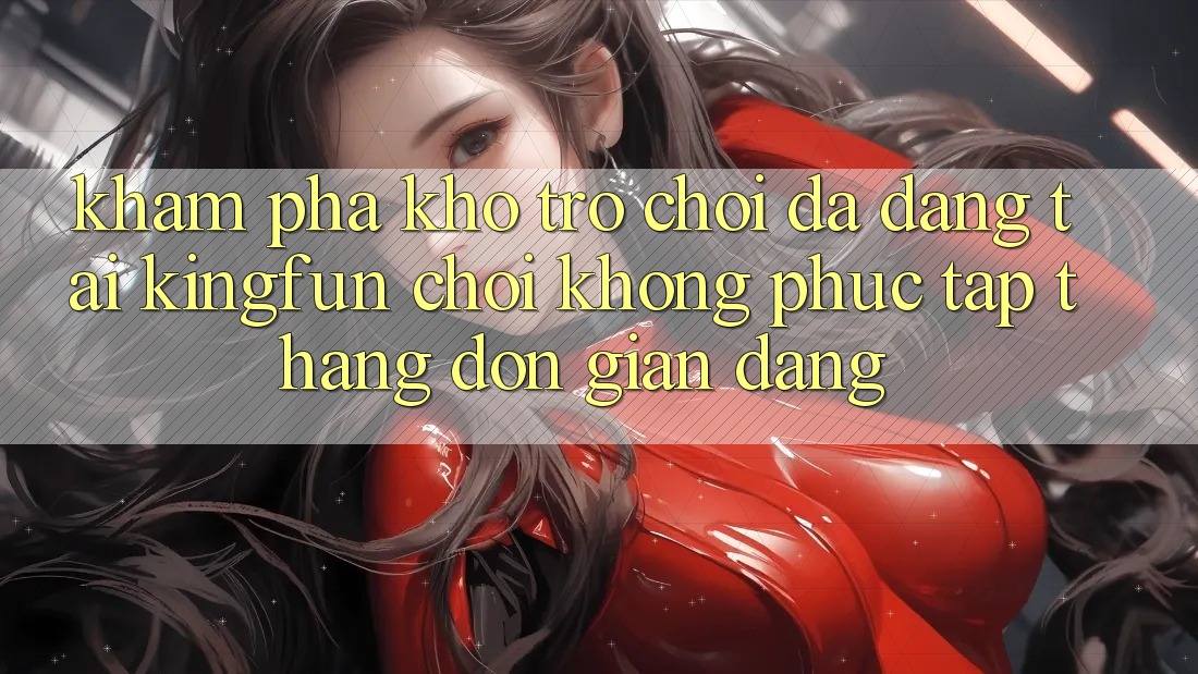 Khám Phá Kho Trò chơi Đa Dạng Tại Kingfun – “Chơi Không phức tạp, Thắng Đơn giản Dàng”