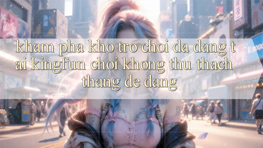 Khám Phá Kho Trò chơi Đa Dạng Tại Kingfun – “Chơi Không thử thách, Thắng Dễ Dàng”