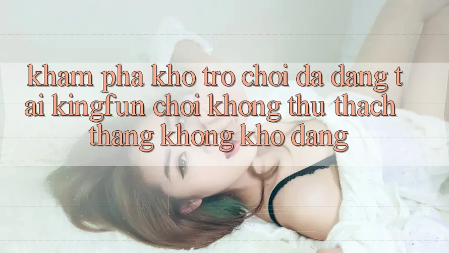 Khám Phá Kho Trò chơi Đa Dạng Tại Kingfun – “Chơi Không thử thách, Thắng Không khó Dàng”