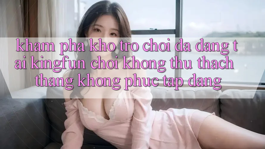 Khám Phá Kho Trò chơi Đa Dạng Tại Kingfun – “Chơi Không thử thách, Thắng Không phức tạp Dàng”