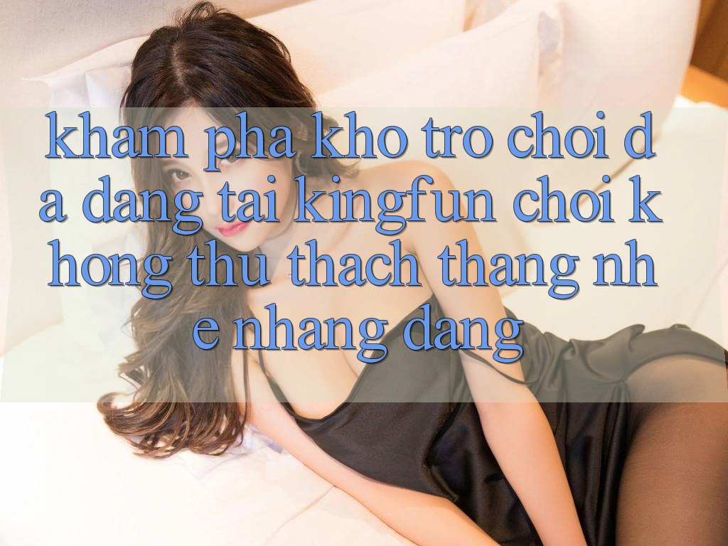 Khám Phá Kho Trò chơi Đa Dạng Tại Kingfun – “Chơi Không thử thách, Thắng Nhẹ nhàng Dàng”