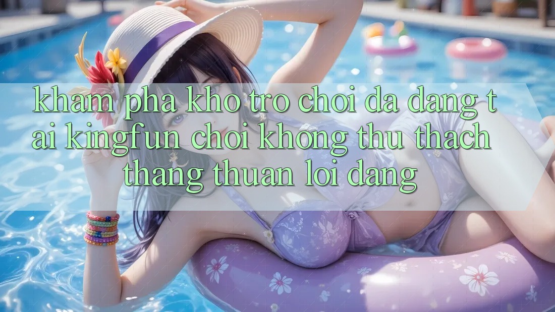 Khám Phá Kho Trò chơi Đa Dạng Tại Kingfun – “Chơi Không thử thách, Thắng Thuận lợi Dàng”