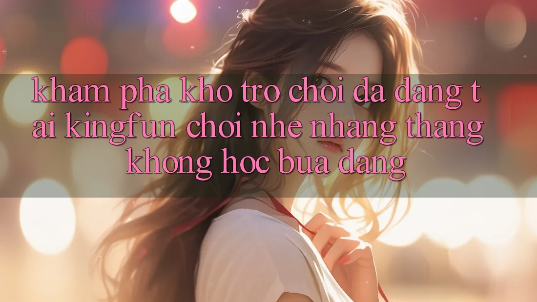 Khám Phá Kho Trò chơi Đa Dạng Tại Kingfun – “Chơi Nhẹ nhàng, Thắng Không hóc búa Dàng”