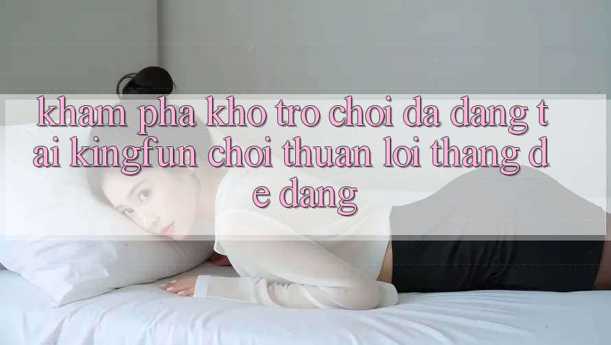 Khám Phá Kho Trò chơi Đa Dạng Tại Kingfun – “Chơi Thuận lợi, Thắng Dễ Dàng”