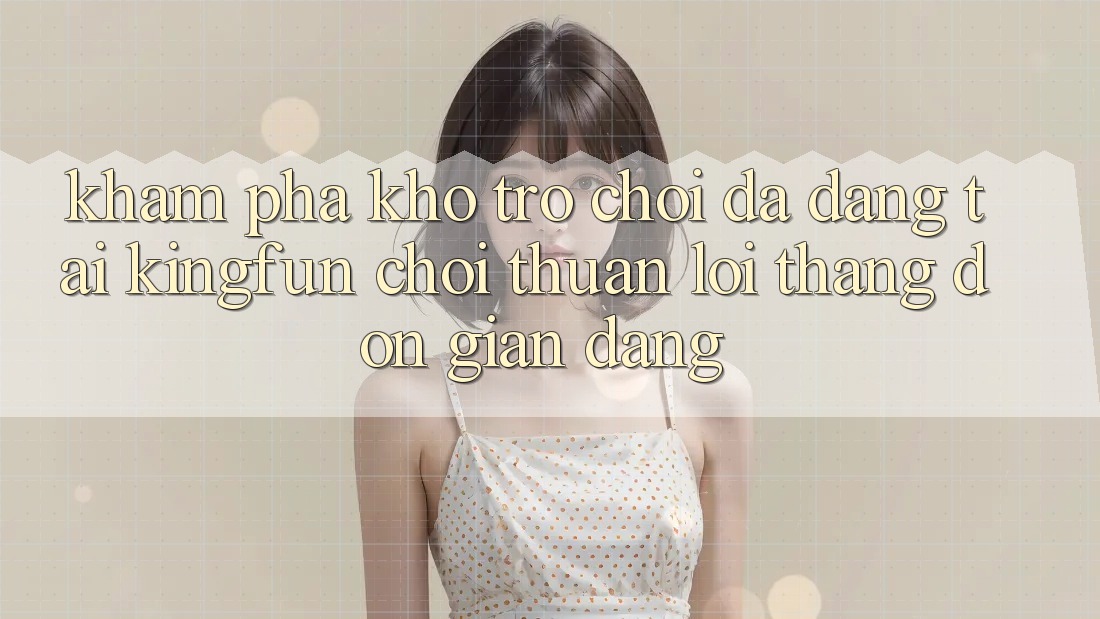 Khám Phá Kho Trò chơi Đa Dạng Tại Kingfun – “Chơi Thuận lợi, Thắng Đơn giản Dàng”