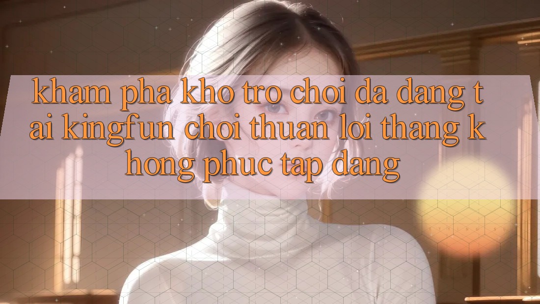Khám Phá Kho Trò chơi Đa Dạng Tại Kingfun – “Chơi Thuận lợi, Thắng Không phức tạp Dàng”