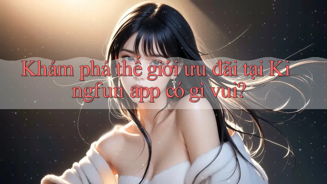 Khám phá thế giới ưu đãi tại Kingfun app có gì vui?