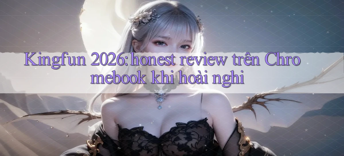 Kingfun 2026 honest review trên Chromebook khi hoài nghi