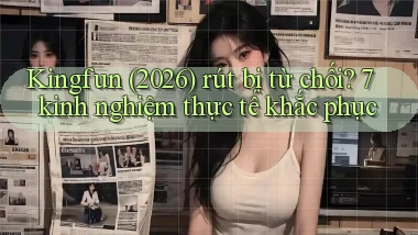 Kingfun (2026) rút bị từ chối 7 kinh nghiệm thực tế khắc phục