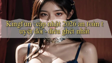 Kingfun cập nhật 2026 an toàn tuyệt đối   điều ghét nhất