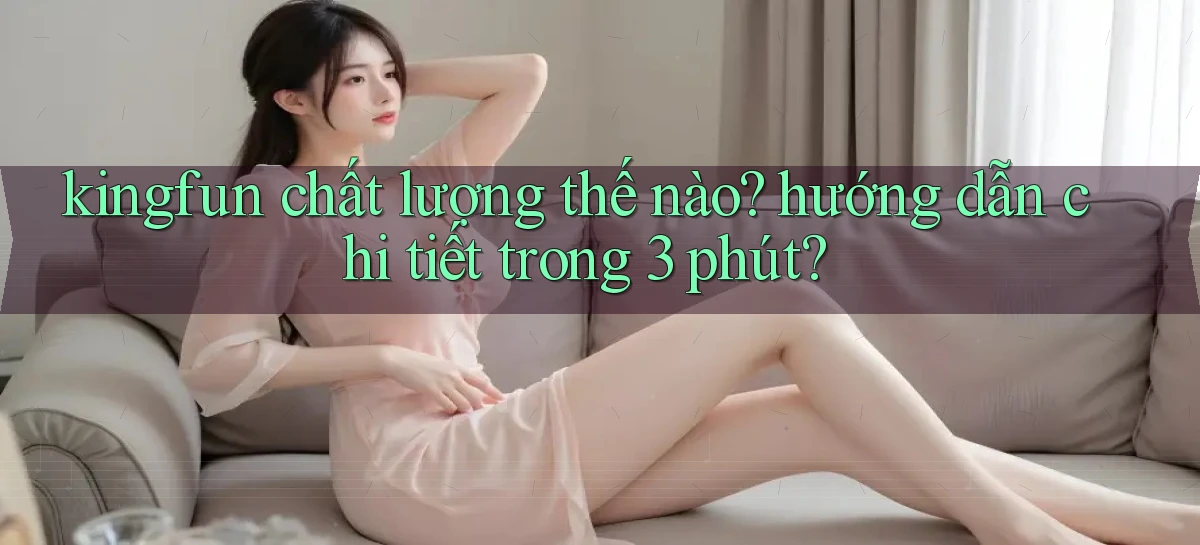 kingfun chất lượng thế nào hướng dẫn chi tiết trong 3 phút