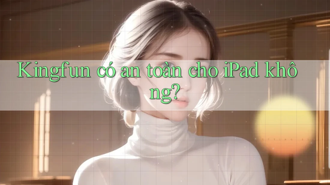 Kingfun có an toàn cho iPad không? Kingfun có an toàn cho iPad không?