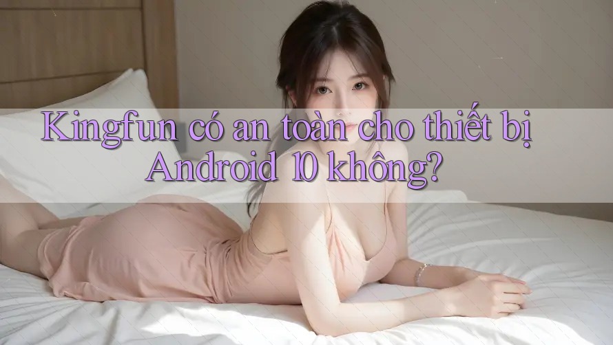 Kingfun có an toàn cho thiết bị Android 10 không?