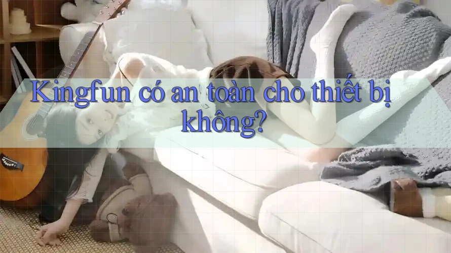 Kingfun có an toàn cho thiết bị không? Kingfun có an toàn cho thiết bị không?