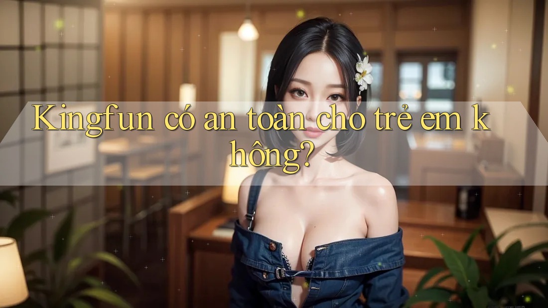 Kingfun có an toàn cho trẻ em không? Kingfun có an toàn cho trẻ em không?