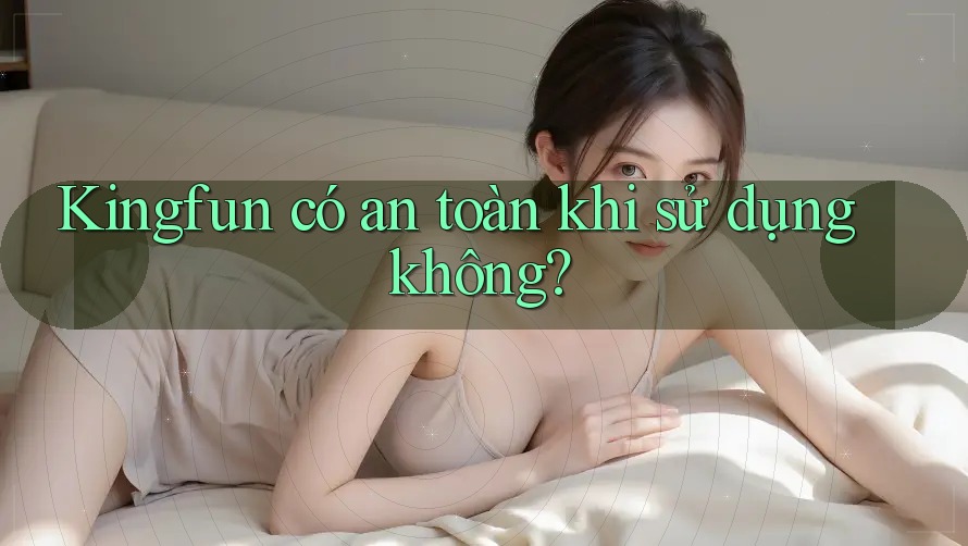 Kingfun có an toàn khi sử dụng không?