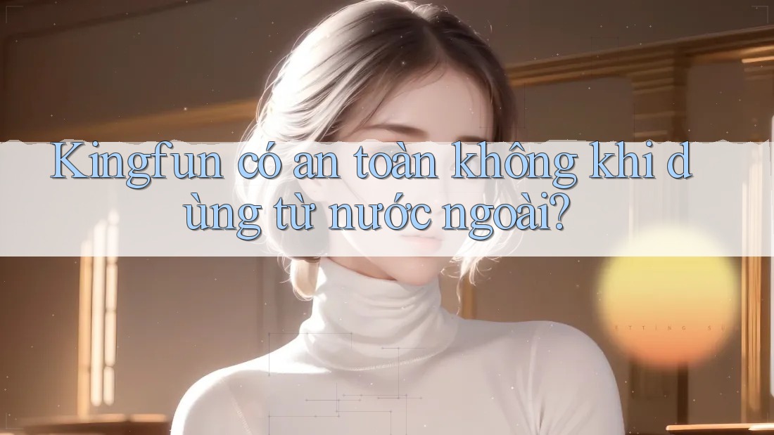 Kingfun có an toàn không khi dùng từ nước ngoài? Kingfun có an toàn không khi dùng từ nước ngoài?