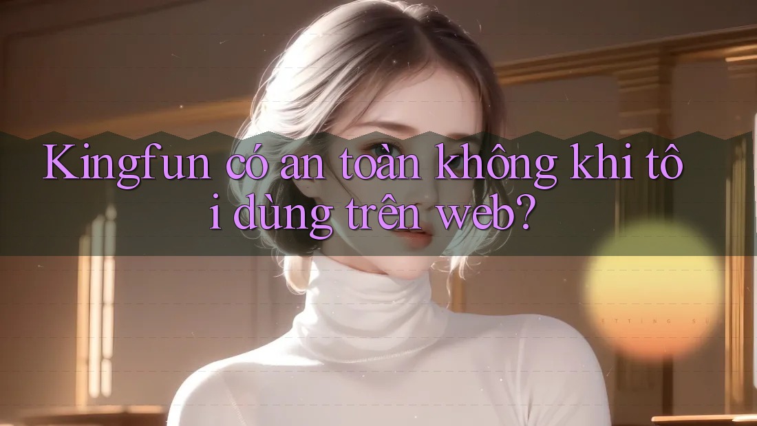Kingfun có an toàn không khi tôi dùng trên web?