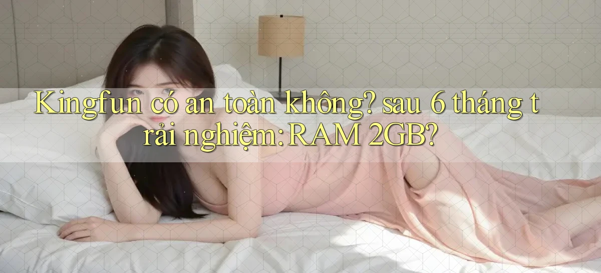 Kingfun có an toàn không sau 6 tháng trải nghiệm RAM 2GB