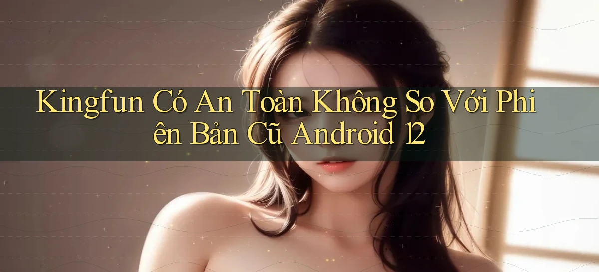 Kingfun có an toàn không so với phiên bản cũ   Android 12