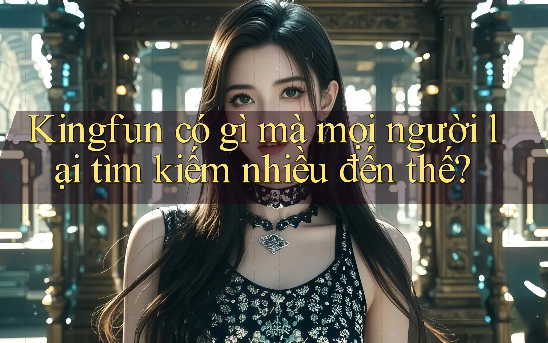 Kingfun có gì mà mọi người lại tìm kiếm nhiều đến thế?
