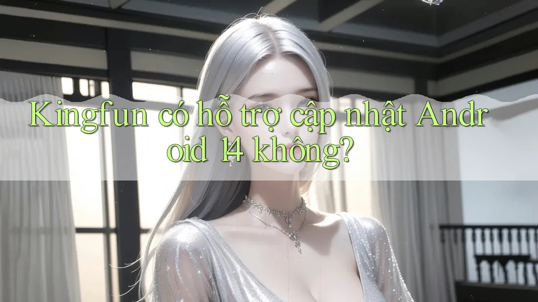 Kingfun có hỗ trợ cập nhật Android 14 không?