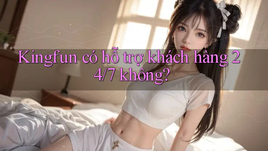 Kingfun có hỗ trợ khách hàng 24/7 không?