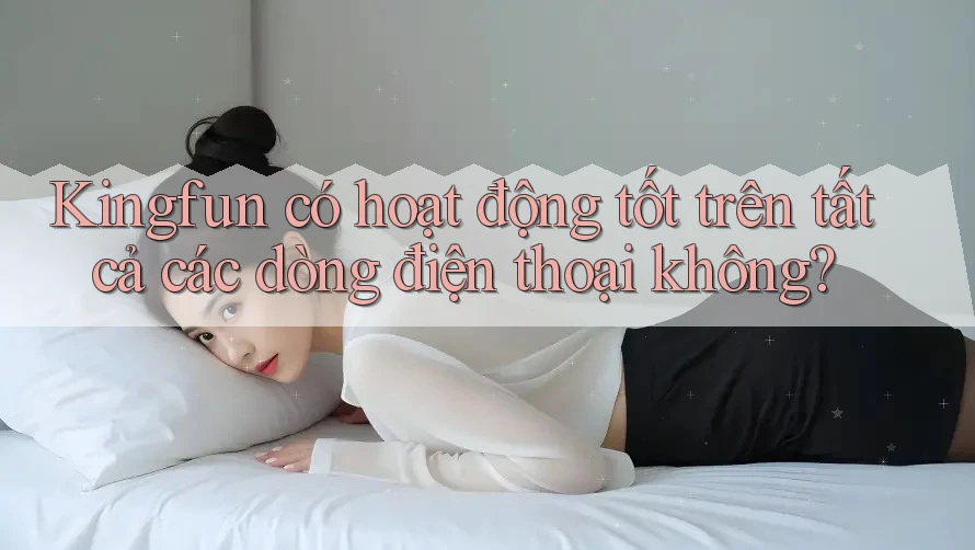 Kingfun có hoạt động tốt trên tất cả các dòng điện thoại không?