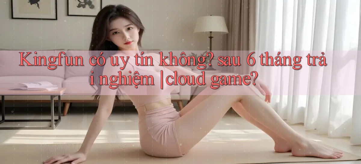 Kingfun có uy tín không sau 6 tháng trải nghiệm cloud game