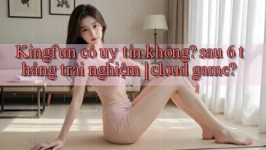 Kingfun có uy tín không sau 6 tháng trải nghiệm cloud game