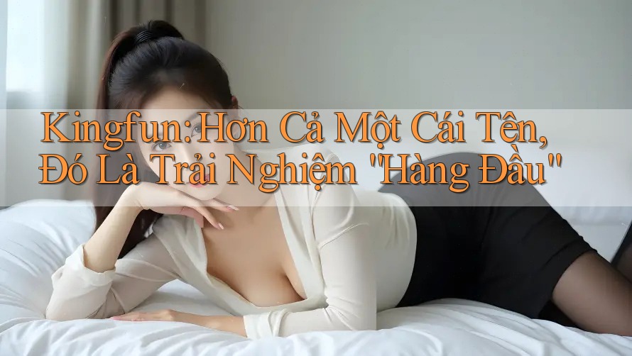 Kingfun: Hơn Cả Một Cái Tên, Đó Là Trải Nghiệm “Hàng Đầu”
