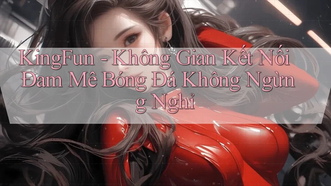 KingFun - Không Gian Kết Nối Đam Mê Bóng Đá Không Ngừng Nghỉ